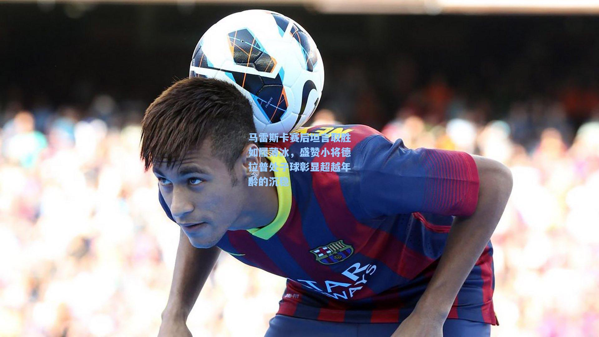 马雷斯卡赛后坦言取胜如履薄冰，盛赞小将德拉普处子球彰显超越年龄的沉稳
